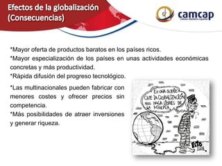 *Mayor oferta de productos baratos en los países ricos.
*Mayor especialización de los países en unas actividades económicas
concretas y más productividad.
*Rápida difusión del progreso tecnológico.
*Las multinacionales pueden fabricar con
menores costes y ofrecer precios sin
competencia.
*Más posibilidades de atraer inversiones
y generar riqueza.
 