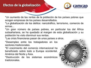 *Un aumento de las rentas de la población de los países pobres que
acogen empresas de los países desarrollados.
*La globalización de los delitos: narcotráfico, terrorismo, comercio de
armas...
*Un gran número de países pobres, en particular los del África
subsahariana, se ha quedado al margen de esta globalización y su
población ha visto disminuir sus rentas.
*Las crisis financieras pasan de unos países a otros.
*Desempleo entre los trabajadores en los
sectores tradicionales.
*El crecimiento del comercio internacional ha
beneficiado sobre todo a Europa occidental,
América del Norte y Asia.
*Destrucción de los sistemas económicos
tradicionales.
 