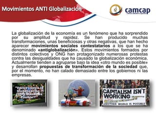 La globalización de la economía es un fenómeno que ha sorprendido
por su amplitud y rapidez. Se han producido muchas
transformaciones, unas beneficiosas y otras negativas, que han hecho
aparecer movimientos sociales contestatarios a los que se ha
denominado «antiglobalización». Estos movimientos formados por
distintos colectivos y ONG han protagonizado numerosas protestas
contra las desigualdades que ha causado la globalización económica.
Actualmente tienden a agruparse bajo la idea «otro mundo es posible»
y desarrollan propuestas de transformación de la sociedad que,
por el momento, no han calado demasiado entre los gobiernos ni las
empresas.
 