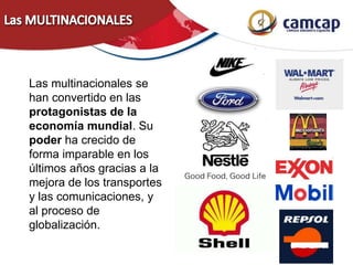 Las multinacionales se
han convertido en las
protagonistas de la
economía mundial. Su
poder ha crecido de
forma imparable en los
últimos años gracias a la
mejora de los transportes
y las comunicaciones, y
al proceso de
globalización.
 