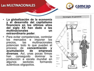 • La globalización de la economía
y el desarrollo del capitalismo
financiero en los últimos años
del siglo XX han dado a las
multinacionales un
extraordinario poder.
• Para evitar competencias, controlar
los mercados e imponer los
precios, las multinacionales
potencian todo lo que pueden el
proceso de concentración y
acumulación de empresas
diversas. Así, unas pocas firmas
han conseguido dominar la
producción a escala mundial en
algunos sectores formando
auténticos oligopolios.
 