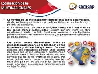 • La mayoría de las multinacionales pertenecen a países desarrollados,
donde cuentan con un número importante de filiales y concentran la mayor
parte de las inversiones.
• En los últimos años han crecido vertiginosamente sus inversiones en
los países menos desarrollados, atraídas por una mano de obra
abundante y barata, un trato fiscal muy favorable y una legislación
permisiva o inexistente en materia de salud y seguridad laboral o protección
del medio ambiente.
• Los países menos desarrollados donde se
instalan las multinacionales se benefician de sus
inversiones y del empleo que crean. En estos
espacios, sus trabajadores perciben unos salarios
más bajos que los que cobrarían si desempeñaran
esa misma tarea en un país desarrollado, pero más
elevados que los de las empresas de la zona. Por
estos motivos, estos países a menudo compiten
entre ellos para ser los que acojan las fábricas de
estas empresas, ofreciéndoles fundamentalmente
ventajas fiscales.
 