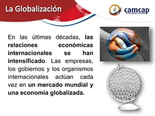 En las últimas décadas, las
relaciones económicas
internacionales se han
intensificado. Las empresas,
los gobiernos y los organismos
internacionales actúan cada
vez en un mercado mundial y
una economía globalizada.
 