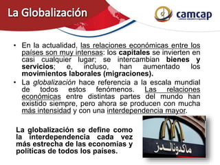 • En la actualidad, las relaciones económicas entre los
países son muy intensas: los capitales se invierten en
casi cualquier lugar; se intercambian bienes y
servicios; e, incluso, han aumentado los
movimientos laborales (migraciones).
• La globalización hace referencia a la escala mundial
de todos estos fenómenos. Las relaciones
económicas entre distintas partes del mundo han
existido siempre, pero ahora se producen con mucha
más intensidad y con una interdependencia mayor.
La globalización se define como
la interdependencia cada vez
más estrecha de las economías y
políticas de todos los países.
 