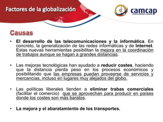 • El desarrollo de las telecomunicaciones y la informática. En
concreto, la generalización de las redes informáticas y de Internet.
Estas nuevas herramientas posibilitan la mejora en la coordinación
de trabajos aunque se hagan a grandes distancias.
• Las mejoras tecnológicas han ayudado a reducir costes, haciendo
que la distancia pierda peso en los procesos económicos y
posibilitando que las empresas puedan proveerse de servicios y
mercancías, incluso en lugares muy alejados del globo.
• Las políticas liberales tienden a eliminar trabas comerciales
(facilitar el comercio) que se aprovechan para producir en países
donde los costes son más baratos.
• La mejora y el abaratamiento de los transportes.
 