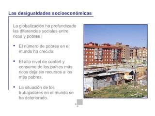 La globalización y la vida cotidiana
La globalización ha profundizado
las diferencias sociales entre
ricos y pobres.
Las desigualdades socioeconómicas
 El número de pobres en el
mundo ha crecido.
 El alto nivel de confort y
consumo de los países más
ricos deja sin recursos a los
más pobres.
 La situación de los
trabajadores en el mundo se
ha deteriorado.
 