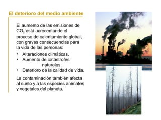 El aumento de las emisiones de
CO2 está acrecentando el
proceso de calentamiento global,
con graves consecuencias para
la vida de las personas:
La globalización y la vida cotidiana
El deterioro del medio ambiente
• Alteraciones climáticas.
• Aumento de catástrofes
naturales.
• Deterioro de la calidad de vida.
La contaminación también afecta
al suelo y a las especies animales
y vegetales del planeta.
 