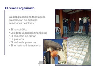 La globalización ha facilitado la
proliferación de distintas
actividades delictivas:
• El narcotráfico
La globalización y la vida cotidiana
El crimen organizado
• Las defraudaciones financieras
• El comercio de armas
• La piratería
• El tráfico de personas
• El terrorismo internacional
 