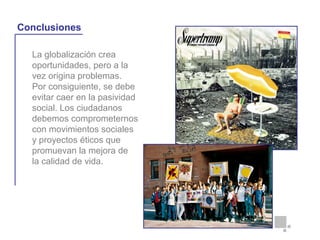 La globalización crea
oportunidades, pero a la
vez origina problemas.
Por consiguiente, se debe
evitar caer en la pasividad
social. Los ciudadanos
debemos comprometernos
con movimientos sociales
y proyectos éticos que
promuevan la mejora de
la calidad de vida.
La globalización y la vida cotidiana
Conclusiones
 