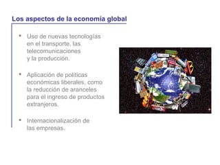  Uso de nuevas tecnologías
en el transporte, las
telecomunicaciones
y la producción.
La globalización y la vida cotidiana
Los aspectos de la economía global
 Aplicación de políticas
económicas liberales, como
la reducción de aranceles
para el ingreso de productos
extranjeros.
 Internacionalización de
las empresas.
 