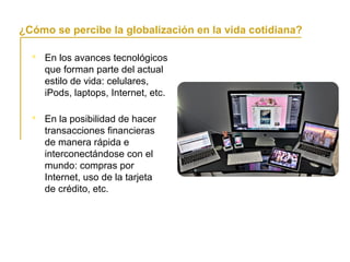 En los avances tecnológicos
que forman parte del actual
estilo de vida: celulares,
iPods, laptops, Internet, etc.
La globalización y la vida cotidiana
¿Cómo se percibe la globalización en la vida cotidiana?
 En la posibilidad de hacer
transacciones financieras
de manera rápida e
interconectándose con el
mundo: compras por
Internet, uso de la tarjeta
de crédito, etc.
 