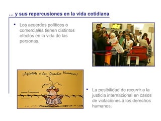  Los acuerdos políticos o
comerciales tienen distintos
efectos en la vida de las
personas.
La globalización y la vida cotidiana
… y sus repercusiones en la vida cotidiana
 La posibilidad de recurrir a la
justicia internacional en casos
de violaciones a los derechos
humanos.
 