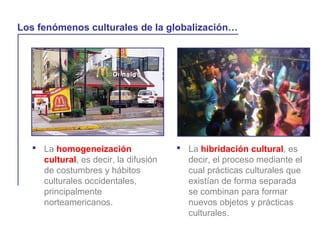  La homogeneización
cultural, es decir, la difusión
de costumbres y hábitos
culturales occidentales,
principalmente
norteamericanos.
La globalización y la vida cotidiana
Los fenómenos culturales de la globalización…
 La hibridación cultural, es
decir, el proceso mediante el
cual prácticas culturales que
existían de forma separada
se combinan para formar
nuevos objetos y prácticas
culturales.
 