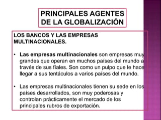 PRINCIPALES AGENTES
DE LA GLOBALIZACIÓN
LOS BANCOS Y LAS EMPRESAS
MULTINACIONALES.
• Las empresas multinacionales son empresas muy
grandes que operan en muchos países del mundo a
través de sus fíales. Son como un pulpo que le hace
llegar a sus tentáculos a varios países del mundo.
• Las empresas multinacionales tienen su sede en los
países desarrollados, son muy poderosas y
controlan prácticamente el mercado de los
principales rubros de exportación.
 
