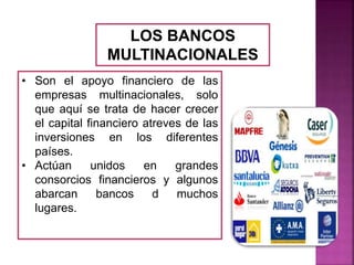 LOS BANCOS
MULTINACIONALES
• Son el apoyo financiero de las
empresas multinacionales, solo
que aquí se trata de hacer crecer
el capital financiero atreves de las
inversiones en los diferentes
países.
• Actúan unidos en grandes
consorcios financieros y algunos
abarcan bancos d muchos
lugares.
 