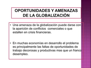 OPORTUNIDADES Y AMENAZAS
DE LA GLOBALIZACIÓN
• Una amenaza de la globalización puede darse con
la aparición de conflictos comerciales o que
estallen en crisis financieras.
• En muchas economías en desarrollo el problema
es principalmente las faltas de oportunidades de
trabajo decorosas y productivas mas que un franco
desempleo.
 