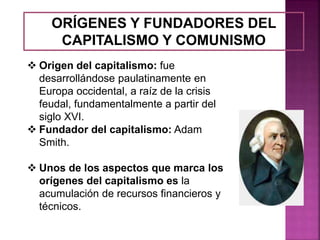ORÍGENES Y FUNDADORES DEL
CAPITALISMO Y COMUNISMO
 Origen del capitalismo: fue
desarrollándose paulatinamente en
Europa occidental, a raíz de la crisis
feudal, fundamentalmente a partir del
siglo XVI.
 Fundador del capitalismo: Adam
Smith.
 Unos de los aspectos que marca los
orígenes del capitalismo es la
acumulación de recursos financieros y
técnicos.
 