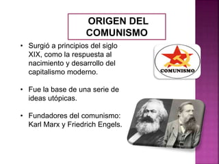 ORIGEN DEL
COMUNISMO
• Surgió a principios del siglo
XIX, como la respuesta al
nacimiento y desarrollo del
capitalismo moderno.
• Fue la base de una serie de
ideas utópicas.
• Fundadores del comunismo:
Karl Marx y Friedrich Engels.
 