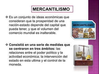 MERCANTILISMO
 Es un conjunto de ideas económicas que
consideran que la prosperidad de una
nación-estado depende del capital que
pueda tener, y que el volumen del
comercio mundial es inalterable.
 Consistió en una serie de medidas que
se centraron en tres ámbitos: las
relaciones entre el poder político y la
actividad económica; la intervención del
estado en esta ultima y el control de la
moneda.
 