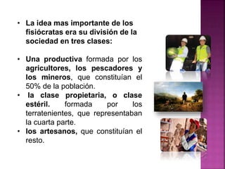 • La idea mas importante de los
fisiócratas era su división de la
sociedad en tres clases:
• Una productiva formada por los
agricultores, los pescadores y
los mineros, que constituían el
50% de la población.
• la clase propietaria, o clase
estéril. formada por los
terratenientes, que representaban
la cuarta parte.
• los artesanos, que constituían el
resto.
 
