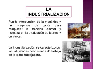 LA
INDUSTRIALIZACIÓN
Fue la introducción de la mecánica y
las maquinas de vapor para
remplazar la tracción animal y
humana en la producción de bienes y
servicios.
La industrialización se caracterizo por
las inhumanas condiciones de trabajo
de la clase trabajadora.
 