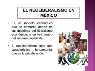 EL NEOLIBERALISMO EN
MÉXICO
• Es un modelo económico
que se enmarca dentro de
las doctrinas del liberalismo
económico, a su vez dentro
del sistema capitalista.
• El neoliberalismo tiene una
característica fundamental
que es la privatización.
 