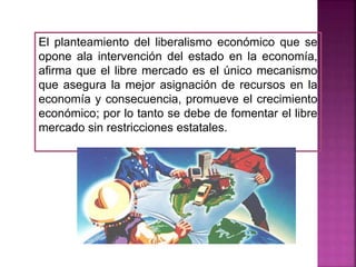 El planteamiento del liberalismo económico que se
opone ala intervención del estado en la economía,
afirma que el libre mercado es el único mecanismo
que asegura la mejor asignación de recursos en la
economía y consecuencia, promueve el crecimiento
económico; por lo tanto se debe de fomentar el libre
mercado sin restricciones estatales.
 