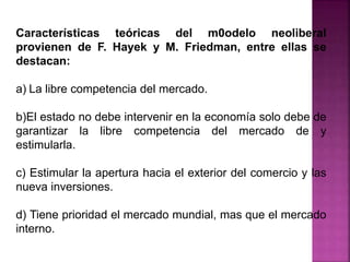 Características teóricas del m0odelo neoliberal
provienen de F. Hayek y M. Friedman, entre ellas se
destacan:
a) La libre competencia del mercado.
b)El estado no debe intervenir en la economía solo debe de
garantizar la libre competencia del mercado de y
estimularla.
c) Estimular la apertura hacia el exterior del comercio y las
nueva inversiones.
d) Tiene prioridad el mercado mundial, mas que el mercado
interno.
 