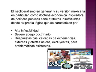 El neoliberalismo en general, y su versión mexicana
en particular, como doctrina económica inspiradora
de políticas publicas tiene atributos insustituibles
desde su propia lógica que se caracterizan por:
• Alta inflexibilidad
• Severo apego doctrinario
• Respuestas casi calcadas de experiencias
externas y ofertas únicas, excluyentes, para
problemáticas existentes.
 