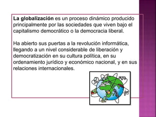 La globalización es un proceso dinámico producido
principalmente por las sociedades que viven bajo el
capitalismo democrático o la democracia liberal.
Ha abierto sus puertas a la revolución informática,
llegando a un nivel considerable de liberación y
democratización en su cultura política, en su
ordenamiento jurídico y económico nacional, y en sus
relaciones internacionales.
 