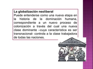 La globalización neoliberal
Puede entenderse como una nueva etapa en
la historia de la dominación humana,
correspondiente a un nuevo proceso de
colonización a través del cual una nueva
clase dominante –cuya característica es ser
transnacional- controla a la clase trabajadora
de todas las naciones.
 
