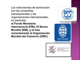 Los instrumentos de dominación
son las compañías
transnacionales y las
organizaciones internacionales,
en particular,
el Fondo Monetario
Internacional (FMI), El Banco
Mundial (BM), y el mas
recientemente la Organización
Mundial del Comercio (OMC).
 