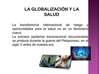 LA GLOBALIZACIÓN Y LA
SALUD
La transferencia internacional de riesgo y
oportunidades para la salud no es un fenómeno
nuevo.
La primera epidemia transnacional documentada
se produce durante la guerra del Peloponeso, en el
siglo V antes de nuestra era.
 