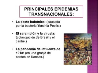 PRINCIPALES EPIDEMIAS
TRANSNACIONALES:
• La peste bubónica: (causada
por la bacteria Yersinia Pestis.)
• El sarampión y la viruela:
(colonización de Brasil y el
caribe.)
• La pandemia de influenza de
1918: (en una granja de
cerdos en Kansas.)
 