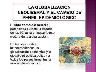 LA GLOBALIZACIÓN
NEOLIBERAL Y EL CAMBIO DE
PERFIL EPIDEMIOLÓGICO
El libre comercio mundial,
potenciado durante la década
de los 90, es la principal fuente
motora de la globalización.
En las sociedades
latinoamericanas, la
globalización económica y la
globalidad política obligan a
todos los países firmantes, a
vivir en democracia.
 
