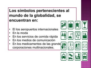 Los símbolos pertenecientes al
mundo de la globalidad, se
encuentran en:
• El los aeropuertos internacionales
• En la moda
• En los servicios de comida rápida
• En los medios de comunicación
• En los medicamentos de las grandes
corporaciones multinacionales.
 
