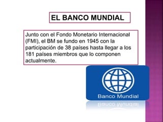 EL BANCO MUNDIAL
Junto con el Fondo Monetario Internacional
(FMI), el BM se fundo en 1945 con la
participación de 38 países hasta llegar a los
181 países miembros que lo componen
actualmente.
 