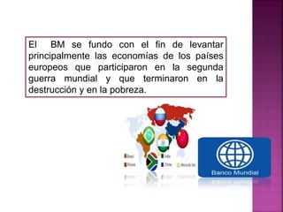 El BM se fundo con el fin de levantar
principalmente las economías de los países
europeos que participaron en la segunda
guerra mundial y que terminaron en la
destrucción y en la pobreza.
 