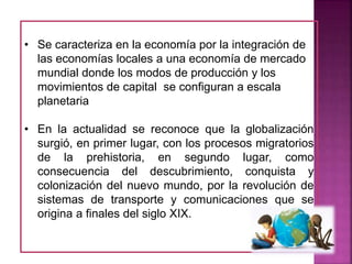 • Se caracteriza en la economía por la integración de
las economías locales a una economía de mercado
mundial donde los modos de producción y los
movimientos de capital se configuran a escala
planetaria
• En la actualidad se reconoce que la globalización
surgió, en primer lugar, con los procesos migratorios
de la prehistoria, en segundo lugar, como
consecuencia del descubrimiento, conquista y
colonización del nuevo mundo, por la revolución de
sistemas de transporte y comunicaciones que se
origina a finales del siglo XIX.
 