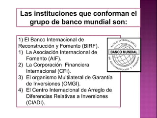 Las instituciones que conforman el
grupo de banco mundial son:
1) El Banco Internacional de
Reconstrucción y Fomento (BIRF).
1) La Asociación Internacional de
Fomento (AIF).
2) La Corporación Financiera
Internacional (CFI).
3) El organismo Multilateral de Garantía
de Inversiones (OMGI).
4) El Centro Internacional de Arreglo de
Diferencias Relativas a Inversiones
(CIADI).
 