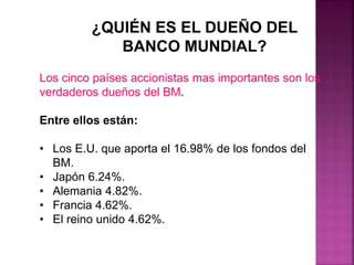¿QUIÉN ES EL DUEÑO DEL
BANCO MUNDIAL?
Los cinco países accionistas mas importantes son los
verdaderos dueños del BM.
Entre ellos están:
• Los E.U. que aporta el 16.98% de los fondos del
BM.
• Japón 6.24%.
• Alemania 4.82%.
• Francia 4.62%.
• El reino unido 4.62%.
 