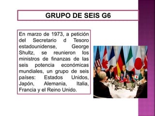 GRUPO DE SEIS G6
En marzo de 1973, a petición
del Secretario d Tesoro
estadounidense, George
Shultz, se reunieron los
ministros de finanzas de las
seis potencia económicas
mundiales, un grupo de seis
países: Estados Unidos,
Japón, Alemania, Italia,
Francia y el Reino Unido.
 