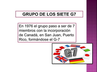 GRUPO DE LOS SIETE G7
En 1976 el grupo paso a ser de 7
miembros con la incorporación
de Canadá, en San Juan, Puerto
Rico, formándose el G-7
 