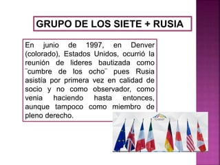 GRUPO DE LOS SIETE + RUSIA
En junio de 1997, en Denver
(colorado), Estados Unidos, ocurrió la
reunión de lideres bautizada como
¨cumbre de los ocho¨ pues Rusia
asistía por primera vez en calidad de
socio y no como observador, como
venia haciendo hasta entonces,
aunque tampoco como miembro de
pleno derecho.
 