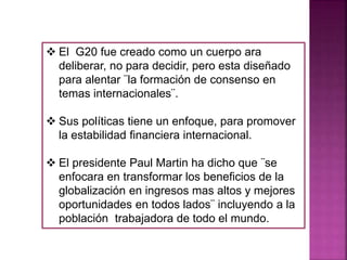  El G20 fue creado como un cuerpo ara
deliberar, no para decidir, pero esta diseñado
para alentar ¨la formación de consenso en
temas internacionales¨.
 Sus políticas tiene un enfoque, para promover
la estabilidad financiera internacional.
 El presidente Paul Martin ha dicho que ¨se
enfocara en transformar los beneficios de la
globalización en ingresos mas altos y mejores
oportunidades en todos lados¨ incluyendo a la
población trabajadora de todo el mundo.
 