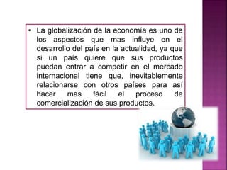 • La globalización de la economía es uno de
los aspectos que mas influye en el
desarrollo del país en la actualidad, ya que
si un país quiere que sus productos
puedan entrar a competir en el mercado
internacional tiene que, inevitablemente
relacionarse con otros países para así
hacer mas fácil el proceso de
comercialización de sus productos.
 