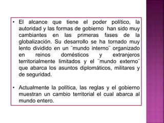 • El alcance que tiene el poder político, la
autoridad y las formas de gobierno han sido muy
cambiantes en las primeras fases de la
globalización. Su desarrollo se ha tornado muy
lento dividido en un ¨mundo interno¨ organizado
en reinos domésticos y extranjeros
territorialmente limitados y el ¨mundo externo¨
que abarca los asuntos diplomáticos, militares y
de seguridad.
• Actualmente la política, las reglas y el gobierno
muestran un cambio territorial el cual abarca al
mundo entero.
 