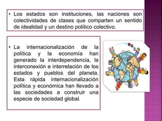 • La internacionalización de la
política y la economía han
generado la interdependencia, la
interconexión e interrelación de los
estados y pueblos del planeta.
Esta rápida internacionalización
política y económica han llevado a
las sociedades a construir una
especie de sociedad global.
• Los estados son instituciones, las naciones son
colectividades de clases que comparten un sentido
de idealidad y un destino político colectivo.
 