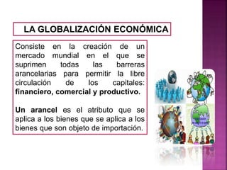 LA GLOBALIZACIÓN ECONÓMICA
Consiste en la creación de un
mercado mundial en el que se
suprimen todas las barreras
arancelarias para permitir la libre
circulación de los capitales:
financiero, comercial y productivo.
Un arancel es el atributo que se
aplica a los bienes que se aplica a los
bienes que son objeto de importación.
 