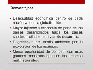 Desventajas:
• Desigualdad económica dentro de cada
nación ya que la globalización.
• Mayor injerencia economía de parte de los
países desarrollados hacia los países
subdesarrollados o en vías de desarrollo.
• Degradación del medio ambiente por la
explotación de los recursos.
• Menor oportunidad de competir con esos
grandes monstruos que son las empresa
multinacionales.
 